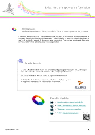 E-learning et supports de formation




                     Témoignage :
                     Xavier de Poucques, directeur de la formation du groupe FL Finance .

                 « Avec deux réseaux répartis sur l’ensemble du territoire français et à l’international, il était indispensable de
                 mettre en place une formation e-learning complète : plateforme LMS et LCMS avec modules d’échange, de
                 suivi et de gestion des supports de formations. Nous avons retenu l’ensemble des solutions d’e-doceo pour
                 harmoniser et structurer la totalité de nos cursus de formation. »




                          Conseils d’experts

                 • La partie LMS est importante mais il faut garder à l’esprit qu’il s’agit d’une coquille vide. Le développe-
                   ment et la gestion des contenus de formation est la principale problématique.

                 • Un LCMS en mode SaaS offre une facilité de déploiement international.

                 • Au-delà de l’outil, il est indispensable de travailler la conduite du changement
                   et des process internes vis-à-vis des ressources de formation.




                                                                    Pour aller plus loin :
                                                                            • Questionnez notre expert sur Linkedin

                                                                            • Suivez l’actualité de ce sujet sur notre blog

                                                                            • Téléchargez nos documents en ligne

                                                                            • Twitter : http://twitter.com/clubdrh




Guide RH SaaS 2012                                                                                                               7
 