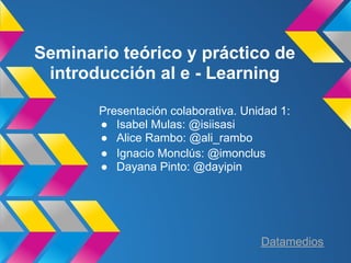 Seminario teórico y práctico de
 introducción al e - Learning

       Presentación colaborativa. Unidad 1:
       ● Isabel Mulas: @isiisasi
       ● Alice Rambo: @ali_rambo
       ● Ignacio Monclús: @imonclus
       ● Dayana Pinto: @dayipin




                                     Datamedios
 