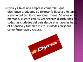  Dyna y CIA es una empresa comercial, que
 distribuye productos de ferretería liviana a lo largo
 y ancho del territorio nacional, tiene 50 años en el
 mercado, cuenta con 66 vendedores distribuidos en
 todas las ciudades del país desde el Amazonas hasta
 el Atlántico y también visita ciudades alejadas
 como Putumayo y Arauca.
 