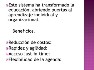 Estesistema ha transformado la
 educación, abriendo puertas al
 aprendizaje individual y
 organizacional.

   Beneficios.

Reducción  de costos:
Rapidez y agilidad:
Acceso just-in-time:
Flexibilidad de la agenda:
 