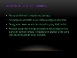 DAMPAK NEGATIF E-LEARNING

• Pencurian informasi rahasia yang berharga
• Kehilangan kesempatan bisnis karena gangguan pelayanan
• Penggunaan akses ke sumber oleh pihak yang tidak berhak
• Kerugian yang tidak terduga.disebabkan oleh gangguan yang
  dilakukan dengan sengaja ,ketidakjujuran, praktek bisnis yang
  tidak benar,kesalahan faktor manusia.
 
