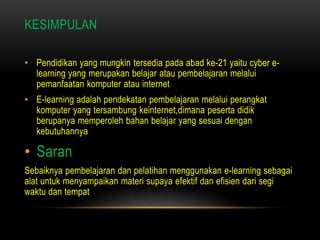 KESIMPULAN

• Pendidikan yang mungkin tersedia pada abad ke-21 yaitu cyber e-
  learning yang merupakan belajar atau pembelajaran melalui
  pemanfaatan komputer atau internet
• E-learning adalah pendekatan pembelajaran melalui perangkat
  komputer yang tersambung keinternet,dimana peserta didik
  berupanya memperoleh bahan belajar yang sesuai dengan
  kebutuhannya

• Saran
Sebaiknya pembelajaran dan pelatihan menggunakan e-learning sebagai
alat untuk menyampaikan materi supaya efektif dan efisien dari segi
waktu dan tempat
 