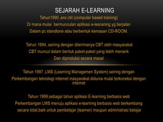 SEJARAH E-LEARNING
              Tahun1990 ,era cbt (computer based training)
        Di mana mulai bermunculan aplikasi e-learaning yg berjalan
         Dalam pc standlone atau berbentuk kemasan CD-ROOM.

       Tahun 1994, seiring dengan diterimanya CBT oleh masyarakat
        CBT muncul dalam bentuk paket-paket yang lebih menarik
                       Dan diproduksi secara masal

     Tahun 1997 ,LMS (Learning Managemen System).seiring dengan
Perkembangan teknologi internet masyarakat didunia mulai terkoneksi dengan
                                 internet

       Tahun 1999,sebagai tahun aplikasi E-learning berbasis web
 Perkembangan LMS menuju aplikasi e-learning berbasis web berkembang
  secara total,baik untuk pembelajar (learner) maupun administrasi belajar
 