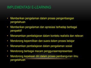 IMPLEMENTASI E-LEARNING

• Memberikan pengalaman dalam proses pengembangan
  pengetahuan
• Memberikan pengalaman dan apresiasi terhadap berbagai
  perspektif
• Menanamkan pembelajaran dalam konteks realistis dan relevan
• Mendorong kepemilikan dan suara dalam proses belajar
• Menanamkan pembelajaran dalam pengalaman sosial
• Mendorong berbagai macam penggunaanrepresentasi
• Mendorong kepekaan diri dalam proses pembangunan ilmu
  pengetahuan
 