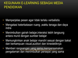 KEGUNAAN E-LEARNING SEBAGAI MEDIA
 PENDIDIKAN


• Memperjelas pesan agar tidak terlalu verbalistis
• Mengatasi keterbatasan ruang ,waktu tenaga dan daya
  indra
• Menimbulkan gairah belajar,interaksi lebih langsung
  antara murid dengan sumber belajar
• Memungkinkan anak belajar mandiri sesuai dengan bakat
  dan kemampuan visual,auditori dan kinestetiknya
• Memberi rangsangan yang sama,mempersamakan
  pengalaman dan menimbulkan persepsi yang sama
 