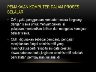 PEMAKAIAN KOMPUTER DALAM PROSES
BELAJAR
• CAI ; yaitu penggunaan komputer secara langsung
  dengan siswa untuk menyampaikan isi
  pelajaran,memberikan latihan dan mengetes kemajuan
  belajar siswa.
• CMI ; digunakan sebagai pembantu pengajar
  menjalankan fungsi administratif yang
  meningkat,seperti rekapitulasi data prestasi
  siswa,database buku,kegiatan administratif sekolah
  pencatatan pembayaran,kuitansi dll
 