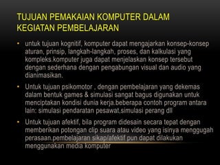 TUJUAN PEMAKAIAN KOMPUTER DALAM
KEGIATAN PEMBELAJARAN
• untuk tujuan kognitif, komputer dapat mengajarkan konsep-konsep
  aturan, prinsip, langkah-langkah, proses, dan kalkulasi yang
  kompleks.komputer juga dapat menjelaskan konsep tersebut
  dengan sederhana dengan pengabungan visual dan audio yang
  dianimasikan.
• Untuk tujuan psikomotor , dengan pembelajaran yang dekemas
  dalam bentuk games & simulasi sangat bagus digunakan untuk
  menciptakan kondisi dunia kerja.beberapa contoh program antara
  lain: simulasi pendaratan pesawat,simulasi perang dll
• Untuk tujuan afektif, bila program didesain secara tepat dengan
  memberikan potongan clip suara atau video yang isinya menggugah
  perasaan.pembelajaran sikap/afektif pun dapat dilakukan
  menggunakan media komputer
 