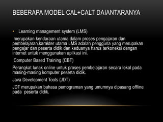 BEBERAPA MODEL CAL+CALT DAIANTARANYA

• Learning management system (LMS)
 merupakan kendaraan utama dalam proses pengajaran dan
pembelajaran.karakter utama LMS adalah pengguna yang merupakan
pengajar dan peserta didik dan keduanya harus terkoneksi dengan
internet untuk menggunakan aplikasi ini.
 Computer Based Training (CBT)
Perangkat lunak online untuk proses pembelajaran secara lokal pada
masing-masing komputer peserta didik.
Java Development Tools (JDT)
JDT merupakan bahasa pemograman yang umumnya dipasang offline
pada peserta didik.
 