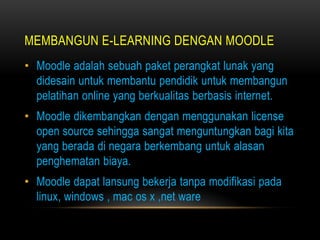 MEMBANGUN E-LEARNING DENGAN MOODLE
• Moodle adalah sebuah paket perangkat lunak yang
  didesain untuk membantu pendidik untuk membangun
  pelatihan online yang berkualitas berbasis internet.
• Moodle dikembangkan dengan menggunakan license
  open source sehingga sangat menguntungkan bagi kita
  yang berada di negara berkembang untuk alasan
  penghematan biaya.
• Moodle dapat lansung bekerja tanpa modifikasi pada
  linux, windows , mac os x ,net ware
 