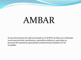 AMBAR
Es una herramienta de software basada en la WWW, de fácil uso e ilimitado
acceso que permite a profesores y aprendices elaborar y participar en
procesos de enseñanza-aprendizaje constructivistas basados en OA
reusables.
 