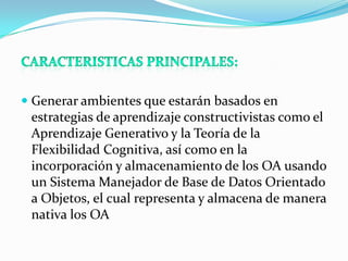  Generar ambientes que estarán basados en
  estrategias de aprendizaje constructivistas como el
  Aprendizaje Generativo y la Teoría de la
 Flexibilidad Cognitiva, así como en la
 incorporación y almacenamiento de los OA usando
 un Sistema Manejador de Base de Datos Orientado
 a Objetos, el cual representa y almacena de manera
 nativa los OA
 