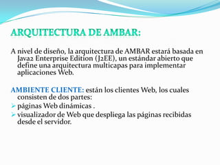 A nivel de diseño, la arquitectura de AMBAR estará basada en
  Java2 Enterprise Edition (J2EE), un estándar abierto que
  define una arquitectura multicapas para implementar
  aplicaciones Web.

AMBIENTE CLIENTE: están los clientes Web, los cuales
  consisten de dos partes:
 páginas Web dinámicas .
 visualizador de Web que despliega las páginas recibidas
  desde el servidor.
 
