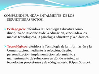 COMPRENDE FUNDAMENTALMENTE DE LOS
 SIGUIENTES ASPECTOS:

 Pedagógico: referido a la Tecnología Educativa como
  disciplina de las ciencias de la educación, vinculada a los
  medios tecnológicos, la psicología educativa y la didáctica.

 Tecnológico: referido a la Tecnología de la Información y la
  Comunicación, mediante la selección, diseño,
  personalización, implementación, alojamiento y
  mantenimiento de soluciones en dónde se integran
  tecnologías propietarias y de código abierto (Open Source).
 