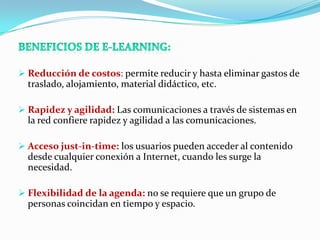  Reducción de costos: permite reducir y hasta eliminar gastos de
  traslado, alojamiento, material didáctico, etc.

 Rapidez y agilidad: Las comunicaciones a través de sistemas en
  la red confiere rapidez y agilidad a las comunicaciones.

 Acceso just-in-time: los usuarios pueden acceder al contenido
  desde cualquier conexión a Internet, cuando les surge la
  necesidad.

 Flexibilidad de la agenda: no se requiere que un grupo de
  personas coincidan en tiempo y espacio.
 