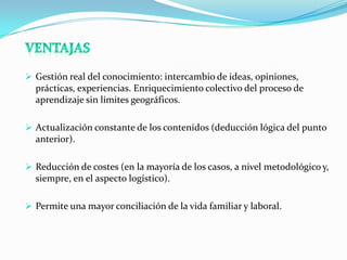  Gestión real del conocimiento: intercambio de ideas, opiniones,
  prácticas, experiencias. Enriquecimiento colectivo del proceso de
  aprendizaje sin límites geográficos.

 Actualización constante de los contenidos (deducción lógica del punto
  anterior).

 Reducción de costes (en la mayoría de los casos, a nivel metodológico y,
  siempre, en el aspecto logístico).

 Permite una mayor conciliación de la vida familiar y laboral.
 