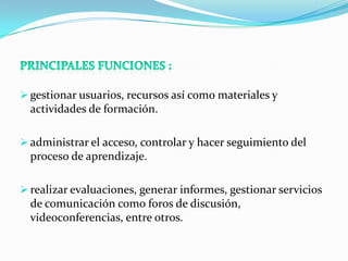  gestionar usuarios, recursos así como materiales y
  actividades de formación.

 administrar el acceso, controlar y hacer seguimiento del
  proceso de aprendizaje.

 realizar evaluaciones, generar informes, gestionar servicios
  de comunicación como foros de discusión,
  videoconferencias, entre otros.
 