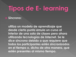    Síncrono:

    utiliza un modelo de aprendizaje que
    desde cierto punto emula un curso al
    interior de una sala de clases pero ahora
    utilizando tecnologías de Internet. Se le
    dice síncrono debido a que requiere que
    todos los participantes estén sincronizados
    en el tiempo o, dicho de otra manera, que
    estén presentes al mismo tiempo.
 