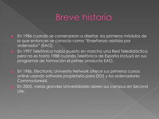    En 1986 cuando se comenzaron a diseñar, los primeros módulos de
    lo que entonces se conocía como “Enseñanza asistida por
    ordenador” (EAO).
   En 1997 Telefónica había puesto en marcha una Red Teledidáctica
    pero no es hasta 1988 cuando Telefónica de España incluyó en sus
    programas de formación el primer producto EAO.

 En 1986, Electronic University Network ofrece sus primeros cursos
  online usando software propietario para DOS y los ordenadores
  Commodore64.
 En 2005, varias grandes Universidades abren sus campus en Second
  Life.
 