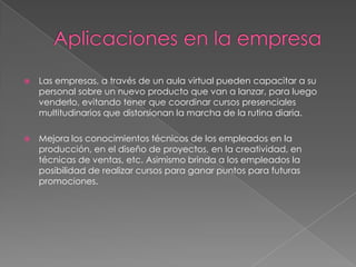    Las empresas, a través de un aula virtual pueden capacitar a su
    personal sobre un nuevo producto que van a lanzar, para luego
    venderlo, evitando tener que coordinar cursos presenciales
    multitudinarios que distorsionan la marcha de la rutina diaria.

   Mejora los conocimientos técnicos de los empleados en la
    producción, en el diseño de proyectos, en la creatividad, en
    técnicas de ventas, etc. Asimismo brinda a los empleados la
    posibilidad de realizar cursos para ganar puntos para futuras
    promociones.
 