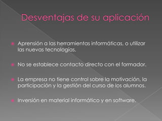    Aprensión a las herramientas informáticas, o utilizar
    las nuevas tecnologías.

   No se establece contacto directo con el formador.

   La empresa no tiene control sobre la motivación, la
    participación y la gestión del curso de los alumnos.

   Inversión en material informático y en software.
 