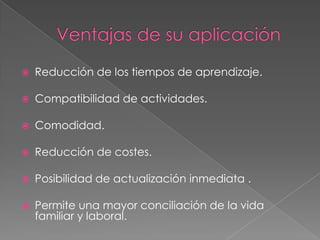    Reducción de los tiempos de aprendizaje.

   Compatibilidad de actividades.

   Comodidad.

   Reducción de costes.

   Posibilidad de actualización inmediata .

   Permite una mayor conciliación de la vida
    familiar y laboral.
 