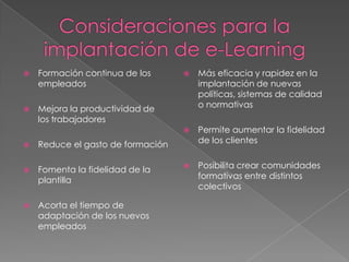    Formación continua de los         Más eficacia y rapidez en la
    empleados                          implantación de nuevas
                                       políticas, sistemas de calidad
   Mejora la productividad de         o normativas
    los trabajadores
                                      Permite aumentar la fidelidad
   Reduce el gasto de formación       de los clientes


   Fomenta la fidelidad de la        Posibilita crear comunidades
    plantilla                          formativas entre distintos
                                       colectivos

   Acorta el tiempo de
    adaptación de los nuevos
    empleados
 