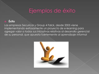    Éxito
Las empresas Securicor y Group 4 Falck, desde 2005 viene
implementando exitosamente un proyecto de e-learning para
agregar valor a todas sus iniciativas relativas al desarrollo gerencial
de su personal. que apuesta fuertemente al aprendizaje informal
 