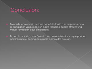    En una buena opción porque beneficia tanto a la empresa como
    al trabajador, ya que con un coste reducido puede ofrecer una
    mayor formación a sus empleados.

   Es una formación muy cómoda para los empleados ya que pueden
    administrarse el tiempo de estudio como ellos quieran.
 