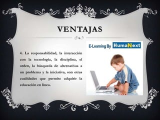VENTAJAS

4. La responsabilidad, la interacción
con la tecnología, la disciplina, el
orden, la búsqueda de alternativas a
un problema y la iniciativa, son otras
cualidades que permite adquirir la
educación en línea.
 