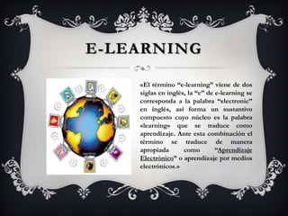 E-LEARNING

    «El término “e-learning” viene de dos
    siglas en inglés‚ la “e” de e-learning se
    corresponda a la palabra “electronic”
    en inglés, así forma un sustantivo
    compuesto cuyo núcleo es la palabra
    «learning» que se traduce como
    aprendizaje. Ante esta combinación el
    término se traduce de manera
    apropiada       como        “Aprendizaje
    Electrónico” o aprendizaje por medios
    electrónicos.»
 