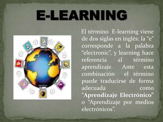El término E-learning viene
de dos siglas en inglés: la “e”
corresponde a la palabra
“electronic”, y learning hace
referencia      al    término
aprendizaje.      Ante    esta
combinación        el término
puede traducirse de forma
adecuada                 como
“Aprendizaje Electrónico”
o “Aprendizaje por medios
electrónicos”.
 