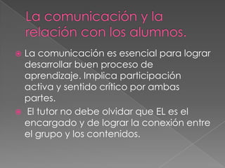  La comunicación es esencial para lograr
desarrollar buen proceso de
aprendizaje. Implica participación
activa y sentido crítico por ambas
partes.
 El tutor no debe olvidar que EL es el
encargado y de lograr la conexión entre
el grupo y los contenidos.
 