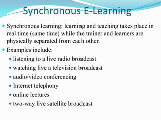 Synchronous E-Learning
 Synchronous learning: learning and teaching takes place in
real time (same time) while the trainer and learners are
physically separated from each other.
 Examples include:
 listening to a live radio broadcast
 watching live a television broadcast
 audio/video conferencing
 Internet telephony
 online lectures
 two-way live satellite broadcast
 