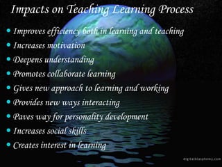 Improves efficiency both in learning and teaching
 Increases motivation
 Deepens understanding
 Promotes collaborate learning
 Gives new approach to learning and working
 Provides new ways interacting
 Paves way for personality development
 Increases social skills
 Creates interest in learning
Impacts on Teaching Learning Process
 