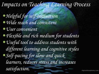 Helpful for self-evaluation
Wide reach and consistent
User convenient
Flexible and rich medium for students
Useful tool to address students with
different learning and cognitive styles
Self-pacing for slow and quick
learners, reduces stress and increases
satisfaction.
Impacts on Teaching Learning Process
 