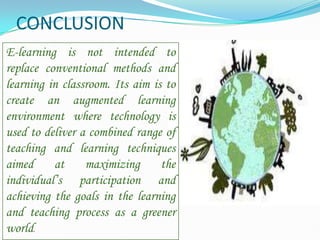 CONCLUSION
E-learning is not intended to
replace conventional methods and
learning in classroom. Its aim is to
create an augmented learning
environment where technology is
used to deliver a combined range of
teaching and learning techniques
aimed at maximizing the
individual’s participation and
achieving the goals in the learning
and teaching process as a greener
world.
 
