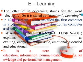 E – Learning
The letter `e’ in e-learning stands for the word
`electronic’. So it is stated as “Electronic Learning”
In 1963 Bernard Luskin installed the first computer
in a community college for instruction as computer
assisted instruction.
E-learning pioneer BERNARD LUSKIN(2001)
explains `e’ as
exciting, energetic, enthusiastic, emotional, extended
and educational.
It is a store house of
education, information, communication, training, kn
owledge and performance management.
 