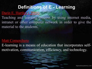 Definitions of E - Learning
Darin E. Hartley ( 2001)
Teaching and learning process by using internet media,
intranet or other computer network in order to give the
material to the students.
Matt Comerchero
E-learning is a means of education that incorporates self-
motivation, communication, efficiency, and technology.
 