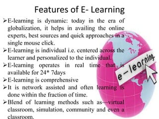 Features of E- Learning
E-learning is dynamic: today in the era of
globalization, it helps in availing the online
experts, best sources and quick approaches in a
single mouse click.
E-learning is individual i.e. centered across the
learner and personalized to the individual.
E-learning operates in real time that is
available for 24* 7days
E-learning is comprehensive
It is network assisted and often learning is
done within the fraction of time.
Blend of learning methods such as—virtual
classroom, simulation, community and even a
classroom.
 