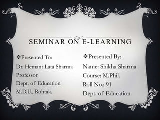 Presented To:
Dr. Hemant Lata Sharma
Professor
Dept. of Education
M.D.U., Rohtak.
SEMINAR ON E-LEARNING
Presented By:
Name: Shikha Sharma
Course: M.Phil.
Roll No.: 91
Dept. of Education
 