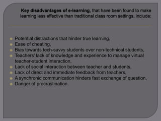  Potential distractions that hinder true learning,
 Ease of cheating,
 Bias towards tech-savvy students over non-technical students,
 Teachers' lack of knowledge and experience to manage virtual
teacher-student interaction,
 Lack of social interaction between teacher and students,
 Lack of direct and immediate feedback from teachers,
 A synchronic communication hinders fast exchange of question,
 Danger of procrastination.
 
