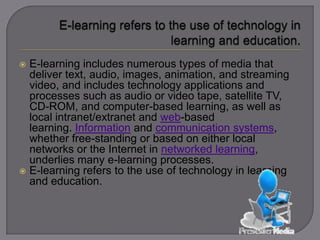  E-learning includes numerous types of media that
deliver text, audio, images, animation, and streaming
video, and includes technology applications and
processes such as audio or video tape, satellite
TV, CD-ROM, and computer-based learning, as well as
local intranet/extranet and web-based
learning. Information and communication
systems, whether free-standing or based on either
local networks or the Internet in networked
learning, underlies many e-learning processes.
 E-learning refers to the use of technology in learning
and education.
 
