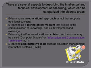  E-learning as an educational approach or tool that supports
traditional subjects;
 E-learning as a technological medium that assists in the
communication of knowledge, and its development and
exchange;
 E-learning itself as an educational subject; such courses may
be called "Computer Studies" or "Information and Communication
Technology (ICT)";
 E-learning administrative tools such as education management
information systems (EMIS).
 
