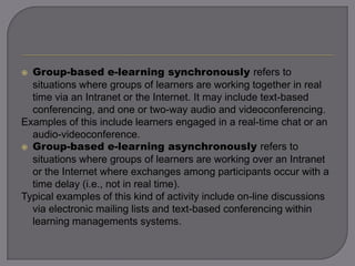  Group-based e-learning synchronously refers to
situations where groups of learners are working together in real
time via an Intranet or the Internet. It may include text-based
conferencing, and one or two-way audio and videoconferencing.
Examples of this include learners engaged in a real-time chat or an
audio-videoconference.
 Group-based e-learning asynchronously refers to
situations where groups of learners are working over an Intranet
or the Internet where exchanges among participants occur with a
time delay (i.e., not in real time).
Typical examples of this kind of activity include on-line discussions
via electronic mailing lists and text-based conferencing within
learning managements systems.
 