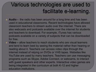  Audio - the radio has been around for a long time and has been
used in educational classrooms. Recent technologies have allowed
classroom teachers to stream audio over the internet. There are
also webcasts and podcasts available over the internet for students
and teachers to download. For example, iTunes has various
podcasts available on a variety of subjects that can be downloaded
for free.
 Video – allow teachers to reach students who are visual learners
and tend to learn best by seeing the material rather than hearing or
reading about it. Teachers can access video clips through the
internet instead of relying on DVDs or VHS tapes. Websites like
YouTube are used by many teachers. Teachers can use messaging
programs such as Skype, Adobe Connect, or webcams, to interact
with guest speakers and other experts. Interactive video games are
being integrated in the curriculum at both K-12 and higher
education institutions.
 