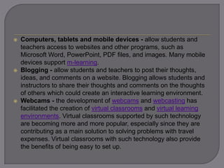  Computers, tablets and mobile devices - allow students and
teachers access to websites and other programs, such as
Microsoft Word, PowerPoint, PDF files, and images. Many mobile
devices support m-learning.
 Blogging - allow students and teachers to post their
thoughts, ideas, and comments on a website. Blogging allows
students and instructors to share their thoughts and comments on
the thoughts of others which could create an interactive learning
environment.
 Webcams - the development of webcams and webcasting has
facilitated the creation of virtual classrooms and virtual learning
environments. Virtual classrooms supported by such technology
are becoming more and more popular, especially since they are
contributing as a main solution to solving problems with travel
expenses. Virtual classrooms with such technology also provide
the benefits of being easy to set up.
 