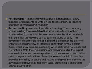  Whiteboards - Interactive whiteboards ("smartboards") allow
teachers and students to write on the touch screen, so learning
becomes interactive and engaging.
 Screen casting is a recent trend in e-learning. There are many
screen casting tools available that allow users to share their
screens directly from their browser and make the video available
online so that the viewers can stream the video directly. The
advantage of such tools is that it gives the presenter the ability to
show his ideas and flow of thoughts rather than simply explain
them, which may be more confusing when delivered via simple text
instructions. With the combination of video and audio, the expert
can mimic the one-on-one experience of the classroom and deliver
clear, complete instructions. From the learner's point of view this
provides the ability to pause and rewind and gives the learners the
advantage of moving at their own pace, something a classroom
cannot always offer.
 