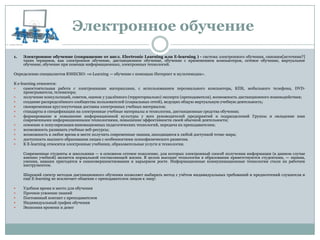 1. Электронное обучение (сокращение от англ. Electronic Learning или E-learning ) - система электронного обучения, синоним[источник?]
таких терминов, как электронное обучение, дистанционное обучение, обучение с применением компьютеров, сетевое обучение, виртуальное
обучение, обучение при помощи информационных, электронных технологий.
Определение специалистов ЮНЕСКО: «e-Learning — обучение с помощью Интернет и мультимедиа».
К e-learning относится:
 самостоятельная работа с электронными материалами, с использованием персонального компьютера, КПК, мобильного телефона, DVD-
проигрывателя, телевизора;
 получение консультаций, советов, оценок у удалѐнного (территориально) эксперта (преподавателя), возможность дистанционного взаимодействия;
 создание распределѐнного сообщества пользователей (социальных сетей), ведущих общую виртуальную учебную деятельность;
 своевременная круглосуточная доставка электронных учебных материалов;
 стандарты и спецификации на электронные учебные материалы и технологии, дистанционные средства обучения;
 формирование и повышение информационной культуры у всех руководителей предприятий и подразделений Группы и овладение ими
современными информационными технологиями, повышение эффективности своей обычной деятельности;
 освоение и популяризация инновационных педагогических технологий, передача их преподавателям;
 возможность развивать учебные веб-ресурсы;
 возможность в любое время и месте получить современные знания, находящиеся в любой доступной точке мира;
 доступность высшего образования лицам с особенностями психофизического развития.
 К E-learning относятся электронные учебники, образовательные услуги и технологии.
Современные студенты и школьники — в основном сетевое поколение, для которых электронный способ получения информации (в данном случае
именно учебной) является нормальной составляющей жизни. В целом высокие технологии в образовании приветствуются студентами, — знания,
умения, навыки пригодятся в самосовершенствовании и карьерном росте. Информационные коммуникационные технологии стали их рабочим
инструментом.
Широкий спектр методов дистанционного обучения позволяет выбирать метод с учѐтом индивидуальных требований и предпочтений слушателя и
ещѐ E-learning не исключает общение с преподавателем лицом к лицу:
 Удобное время и место для обучения
 Прочное усвоение знаний
 Постоянный контакт с преподавателем
 Индивидуальный график обучения
 Экономия времени и денег
Электронное обучение
 