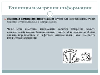 Единицы измерения информации
 Единицы измерения информации служат для измерения различных
характеристик связанных с информацией.
Чаще всего измерение информации касается измерения ѐмкости
компьютерной памяти (запоминающих устройств) и измерения объѐма
данных, передаваемых по цифровым каналам связи. Реже измеряется
количество информации.
 
