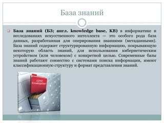 База знаний
 База знаний (БЗ; англ. knowledge base, KB) в информатике и
исследованиях искусственного интеллекта — это особого рода база
данных, разработанная для оперирования знаниями (метаданными).
База знаний содержит структурированную информацию, покрывающую
некоторую область знаний, для использования кибернетическим
устройством (или человеком) с конкретной целью. Современные базы
знаний работают совместно с системами поиска информации, имеют
классификационную структуру и формат представления знаний.
 